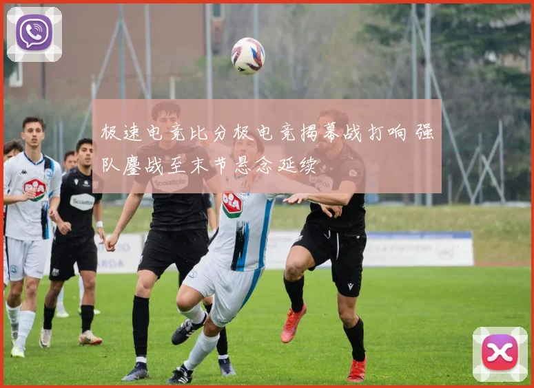 极速电竞比分极电竞揭幕战打响 强队鏖战至末节悬念延续