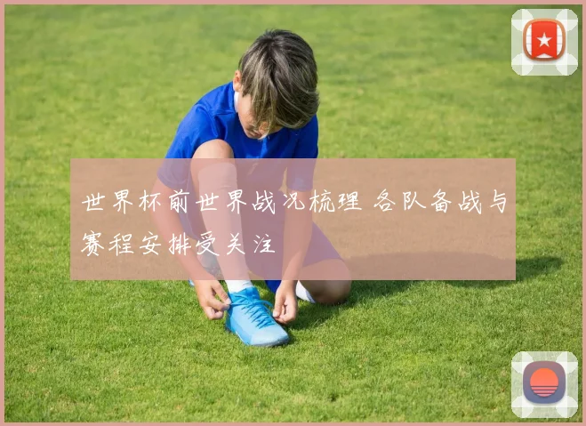 世界杯前世界战况梳理 各队备战与赛程安排受关注