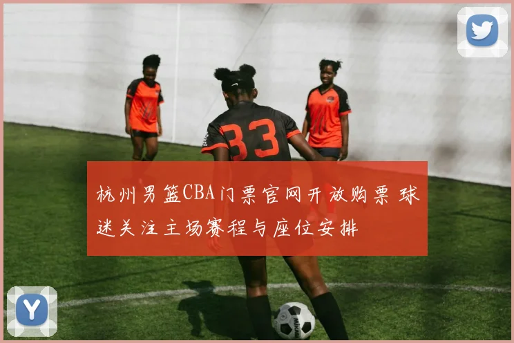 杭州男篮CBA门票官网开放购票 球迷关注主场赛程与座位安排