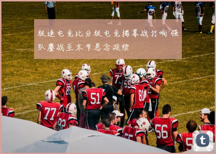 极速电竞比分极电竞揭幕战打响 强队鏖战至末节悬念延续