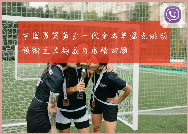 中国男篮黄金一代全名单盘点姚明领衔主力构成与成绩回顾