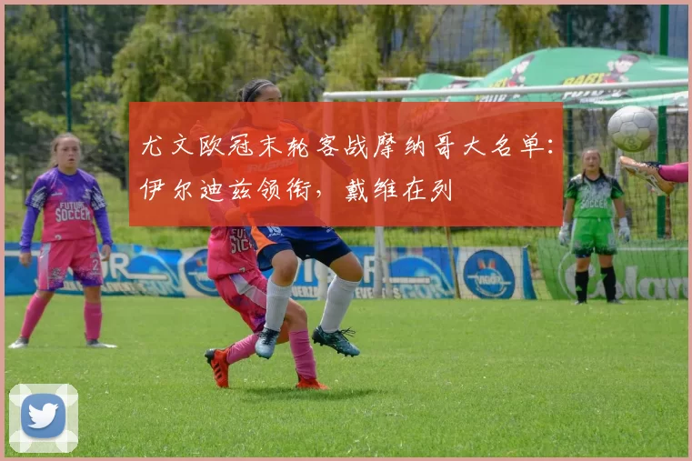 尤文欧冠末轮客战摩纳哥大名单:伊尔迪兹领衔,戴维在列