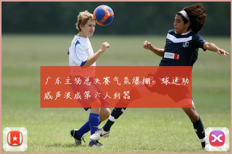 广东主场总决赛气氛爆棚，球迷助威声浪成第六人利器