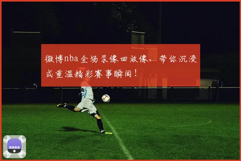 微博nba全场录像回放像，带你沉浸式重温精彩赛事瞬间！