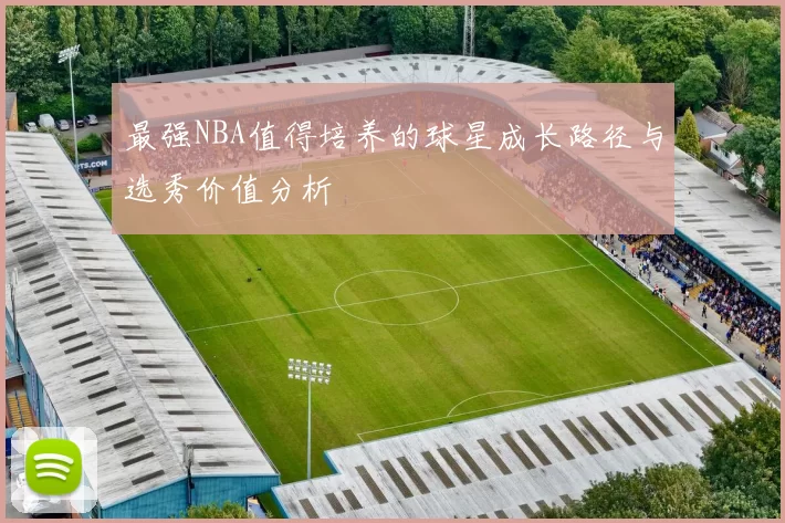 最强NBA值得培养的球星成长路径与选秀价值分析