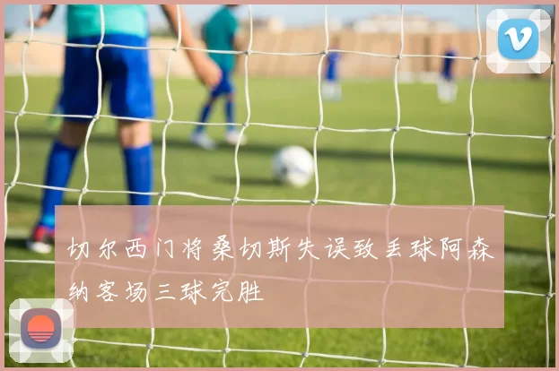 切尔西门将桑切斯失误致丢球阿森纳客场三球完胜