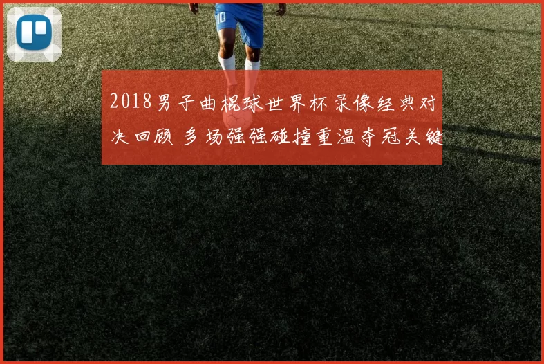 2018男子曲棍球世界杯录像经典对决回顾 多场强强碰撞重温夺冠关键战