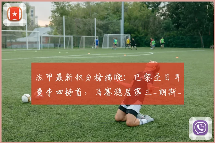 法甲最新积分榜揭晓:巴黎圣日耳曼夺回榜首,马赛稳居第三_朗斯_排名_比赛