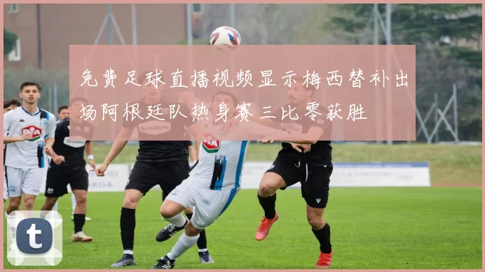 免费足球直播视频显示梅西替补出场阿根廷队热身赛三比零获胜