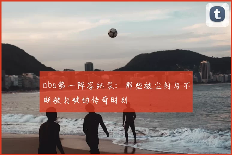 nba第一阵容纪录：那些被尘封与不断被打破的传奇时刻