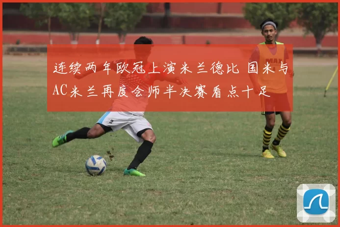 连续两年欧冠上演米兰德比 国米与AC米兰再度会师半决赛看点十足