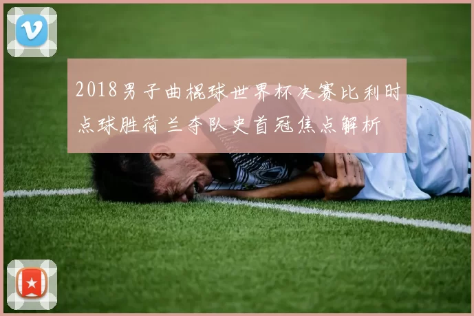 2018男子曲棍球世界杯决赛比利时点球胜荷兰夺队史首冠焦点解析