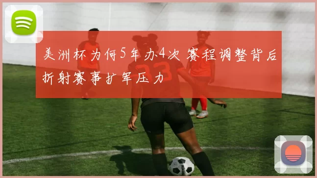 美洲杯为何5年办4次 赛程调整背后折射赛事扩军压力