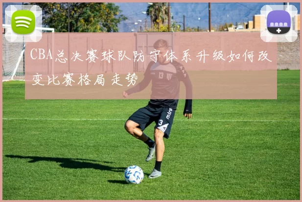 CBA总决赛球队防守体系升级如何改变比赛格局走势