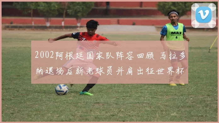 2002阿根廷国家队阵容回顾 马拉多纳退场后新老球员并肩出征世界杯
