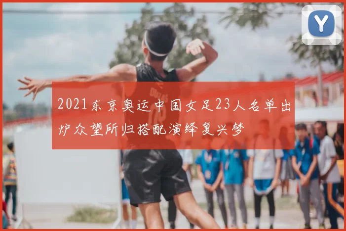 2021东京奥运中国女足23人名单出炉众望所归搭配演绎复兴梦