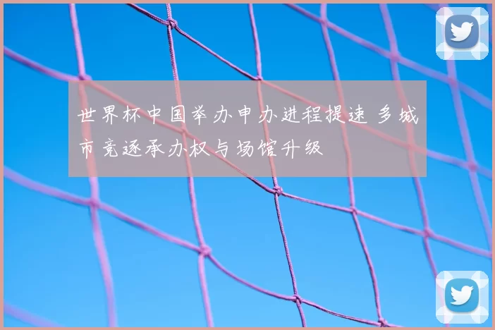 世界杯中国举办申办进程提速 多城市竞逐承办权与场馆升级