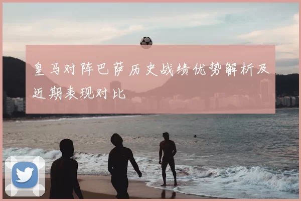 皇马对阵巴萨历史战绩优势解析及近期表现对比