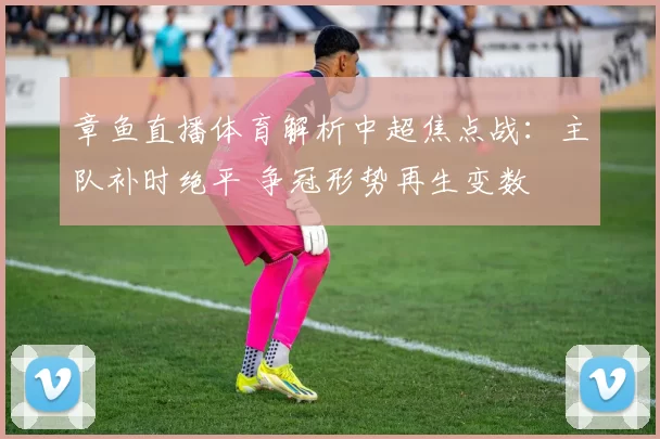 章鱼直播体育解析中超焦点战：主队补时绝平 争冠形势再生变数