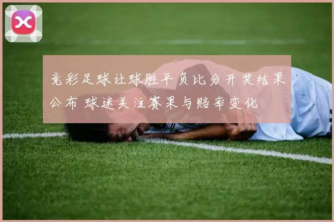 竞彩足球让球胜平负比分开奖结果公布 球迷关注赛果与赔率变化