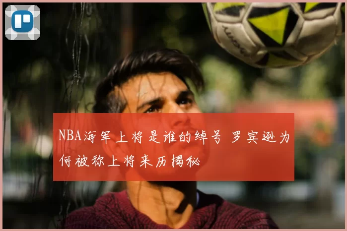 NBA海军上将是谁的绰号 罗宾逊为何被称上将来历揭秘