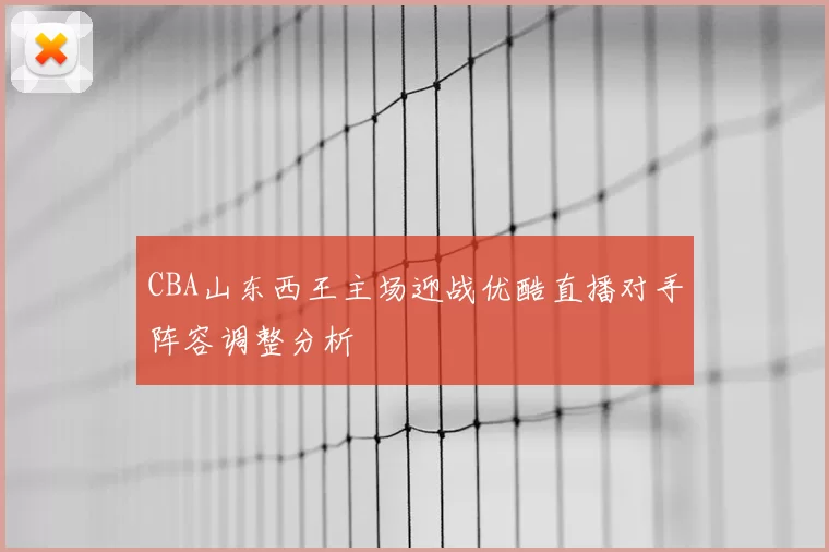 CBA山东西王主场迎战优酷直播对手阵容调整分析