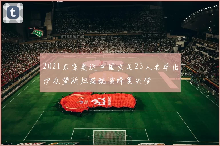 2021东京奥运中国女足23人名单出炉众望所归搭配演绎复兴梦