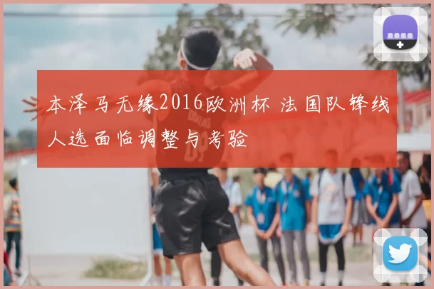 本泽马无缘2016欧洲杯 法国队锋线人选面临调整与考验