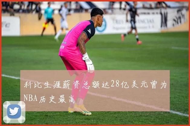 科比生涯薪资总额达28亿美元曾为NBA历史最高