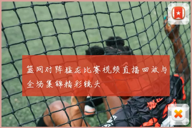 篮网对阵猛龙比赛视频直播回放与全场集锦精彩镜头