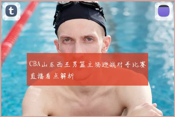 CBA山东西王男篮主场迎战对手比赛直播看点解析