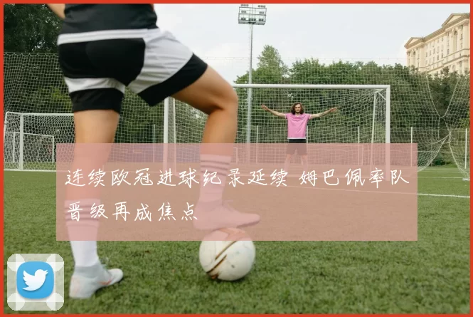 连续欧冠进球纪录延续 姆巴佩率队晋级再成焦点