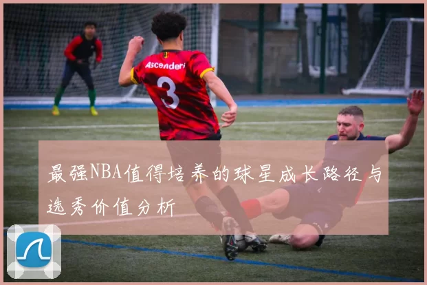 最强NBA值得培养的球星成长路径与选秀价值分析