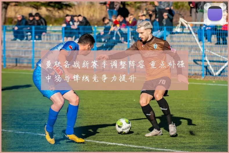 曼联备战新赛季调整阵容 重点补强中场与锋线竞争力提升