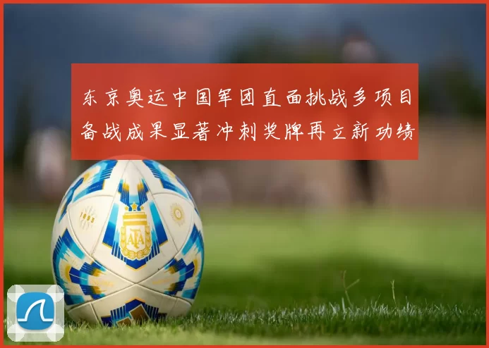 东京奥运中国军团直面挑战多项目备战成果显著冲刺奖牌再立新功绩