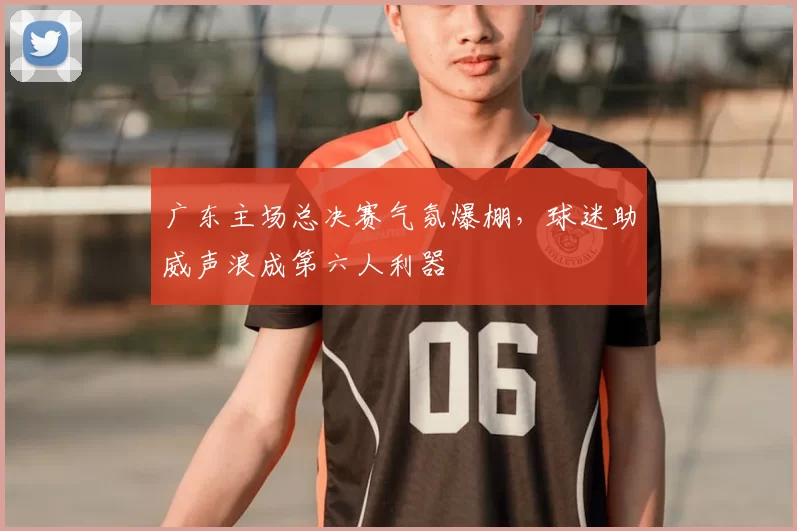 广东主场总决赛气氛爆棚，球迷助威声浪成第六人利器