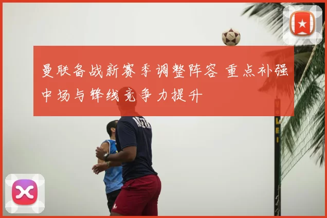 曼联备战新赛季调整阵容 重点补强中场与锋线竞争力提升