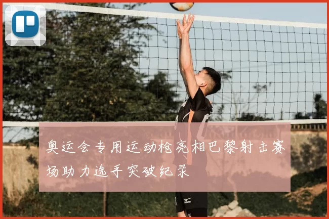 奥运会专用运动枪亮相巴黎射击赛场助力选手突破纪录