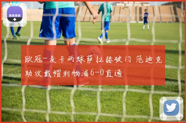 欧冠-麦卡两球萨拉赫破门 范迪克助攻戴帽利物浦6-0直通