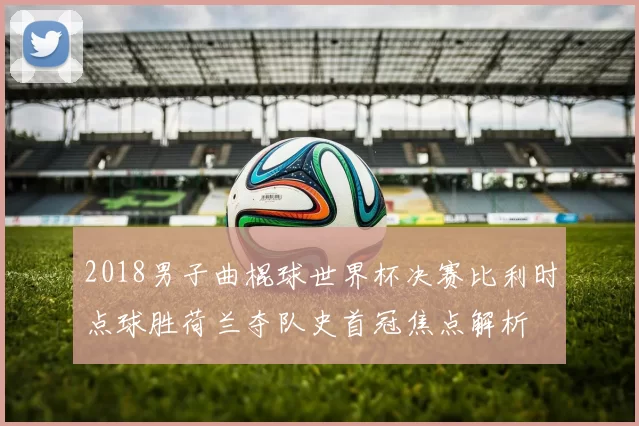 2018男子曲棍球世界杯决赛比利时点球胜荷兰夺队史首冠焦点解析