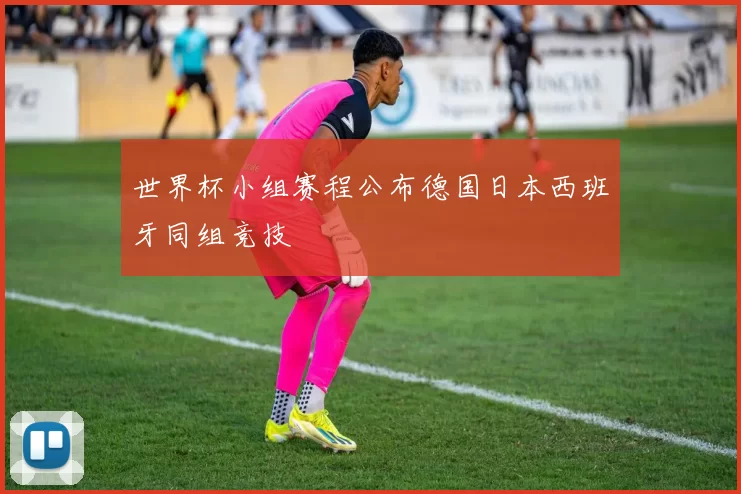 世界杯小组赛程公布德国日本西班牙同组竞技