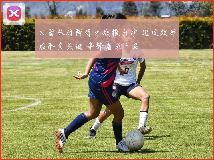 火箭队对阵奇才战报出炉 进攻效率成胜负关键 争锋看点十足