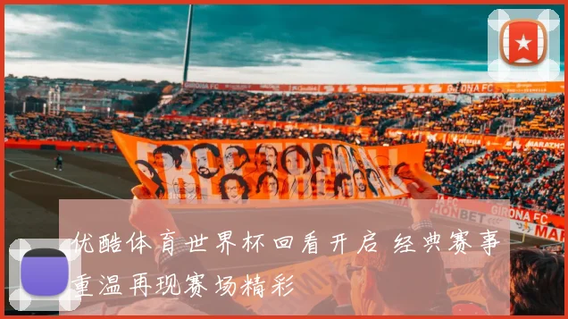 优酷体育世界杯回看开启 经典赛事重温再现赛场精彩