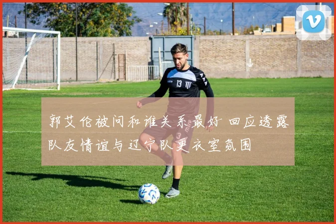 郭艾伦被问和谁关系最好 回应透露队友情谊与辽宁队更衣室氛围