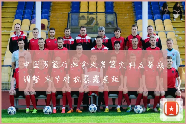 中国男篮对加拿大男篮失利后备战调整 末节对抗暴露差距