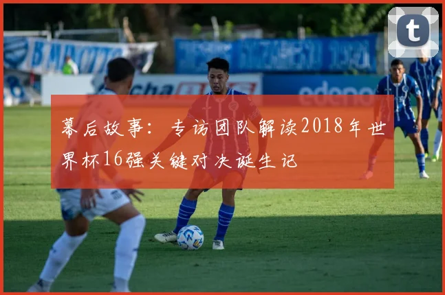 幕后故事：专访团队解读2018年世界杯16强关键对决诞生记